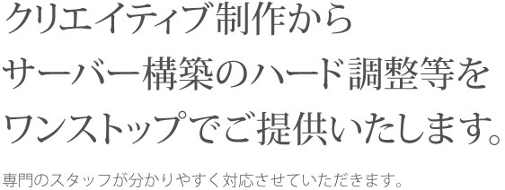 クリエイティブ制作からサーバー構築のハード調整等をワンストップでご提供いたします。専門のスタッフが分かりやすく対応させていただきます