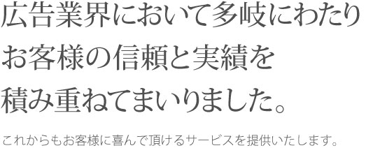 広告業界において多岐にわたりお客様の信頼と実績を積み重ねてまいりました。これからもお客様に喜んで頂けるサービスを提供いたします