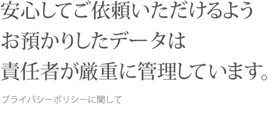 安心してご依頼いただけるようお預かりしたデータは責任者が厳重に管理しています。プライバシーポリシーに関して