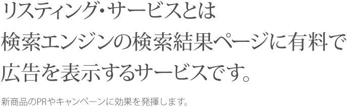 リスティング・サービスとは検索エンジンの検索結果ページに有料で広告を表示するサービスです。 新商品のPRやキャンペーンに効果を発揮します。