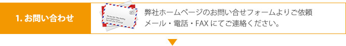 1.お問い合わせ 弊社ホームページのお問い合せフォームよりご依頼メール・電話・FAXにてご連絡ください。