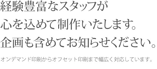 経験豊富なスタッフが心を込めて制作いたします。企画も含めてお知らせください。オンデマンド印刷からオフセット印刷まで幅広く対応しています。