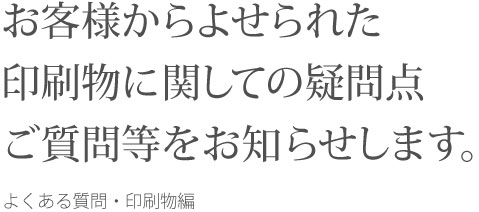 お客様からよせられた印刷物に関しての疑問点ご質問等をお知らせします。 よくある質問・印刷物編