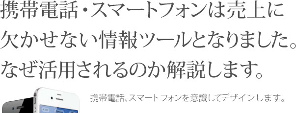 携帯電話・スマートフォンは売上に欠かせない情報ツールとなりました。なぜ活用されるのか解説します。携帯電話、スマートフォンを意識してデザインします