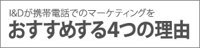 I&Dが携帯電話でのマーケティングをおすすめする４つの理由