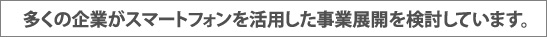 多くの企業がスマートフォンを活用した事業展開を検討しています。