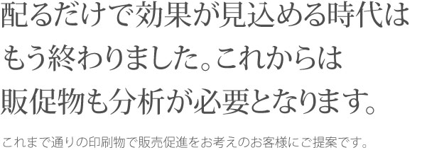 配るだけで効果が見込める時代はもう終わりました。これからは販促物も分析が必要となります。  これまで通りの印刷物で販売促進をお考えのお客様にご提案です。